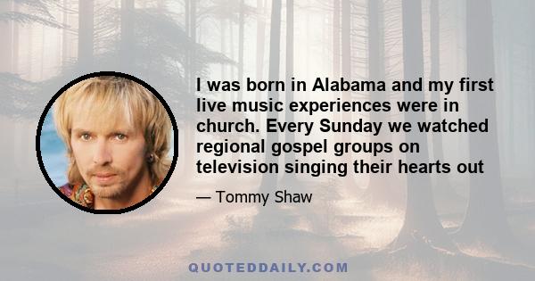 I was born in Alabama and my first live music experiences were in church. Every Sunday we watched regional gospel groups on television singing their hearts out