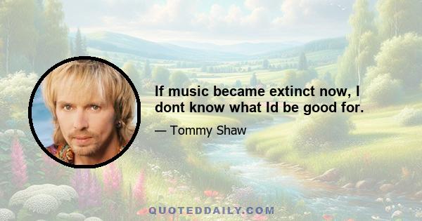 If music became extinct now, I dont know what Id be good for.