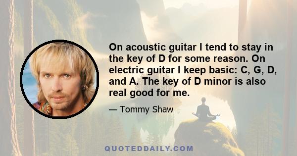 On acoustic guitar I tend to stay in the key of D for some reason. On electric guitar I keep basic: C, G, D, and A. The key of D minor is also real good for me.