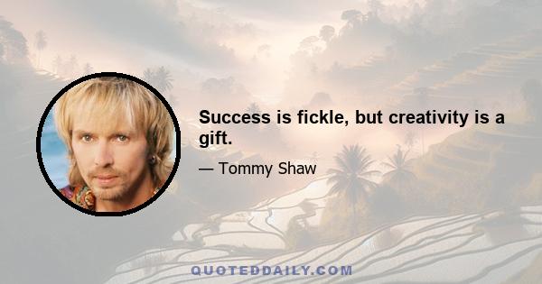 Success is fickle, but creativity is a gift.