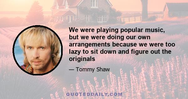 We were playing popular music, but we were doing our own arrangements because we were too lazy to sit down and figure out the originals