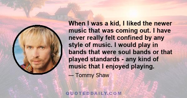 When I was a kid, I liked the newer music that was coming out. I have never really felt confined by any style of music. I would play in bands that were soul bands or that played standards - any kind of music that I