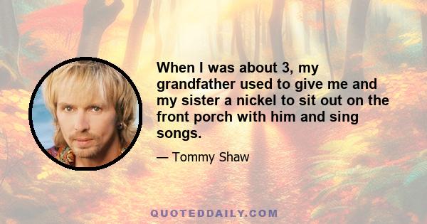 When I was about 3, my grandfather used to give me and my sister a nickel to sit out on the front porch with him and sing songs.