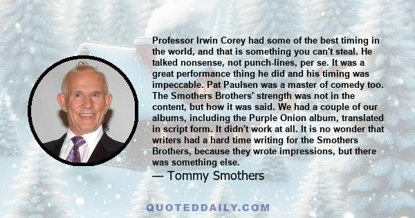 Professor Irwin Corey had some of the best timing in the world, and that is something you can't steal. He talked nonsense, not punch-lines, per se. It was a great performance thing he did and his timing was impeccable.