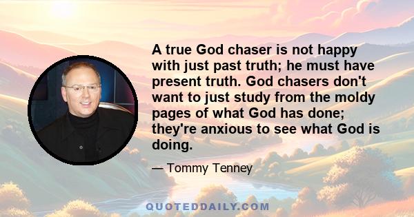 A true God chaser is not happy with just past truth; he must have present truth. God chasers don't want to just study from the moldy pages of what God has done; they're anxious to see what God is doing.