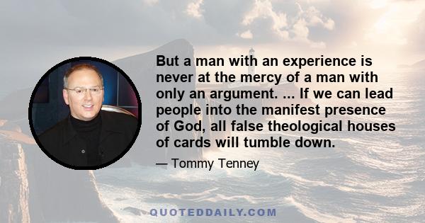 But a man with an experience is never at the mercy of a man with only an argument. ... If we can lead people into the manifest presence of God, all false theological houses of cards will tumble down.