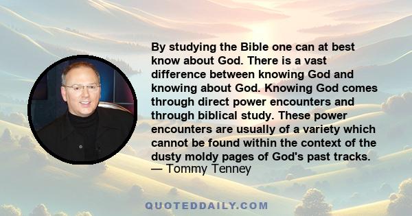 By studying the Bible one can at best know about God. There is a vast difference between knowing God and knowing about God. Knowing God comes through direct power encounters and through biblical study. These power