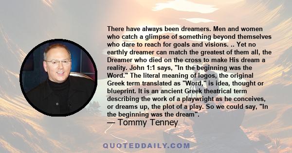 There have always been dreamers. Men and women who catch a glimpse of something beyond themselves who dare to reach for goals and visions. .. Yet no earthly dreamer can match the greatest of them all, the Dreamer who