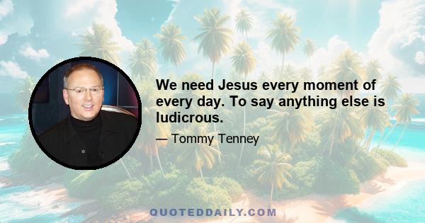 We need Jesus every moment of every day. To say anything else is ludicrous.