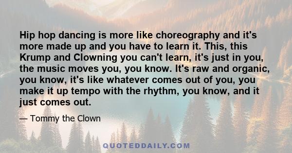 Hip hop dancing is more like choreography and it's more made up and you have to learn it. This, this Krump and Clowning you can't learn, it's just in you, the music moves you, you know. It's raw and organic, you know,