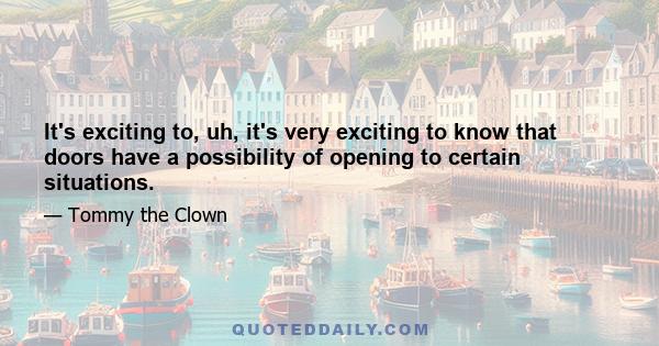 It's exciting to, uh, it's very exciting to know that doors have a possibility of opening to certain situations.