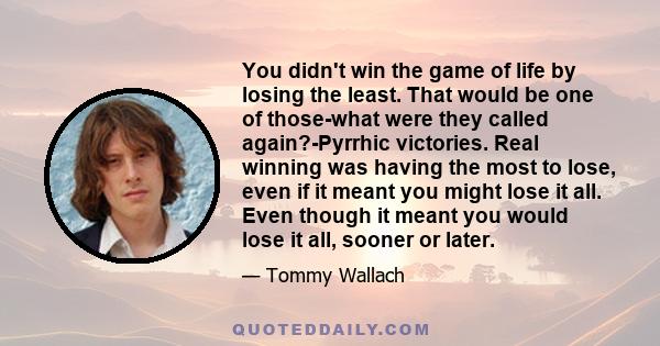 You didn't win the game of life by losing the least. That would be one of those-what were they called again?-Pyrrhic victories. Real winning was having the most to lose, even if it meant you might lose it all. Even