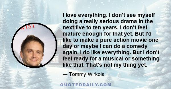 I love everything. I don't see myself doing a really serious drama in the next five to ten years. I don't feel mature enough for that yet. But I'd like to make a pure action movie one day or maybe I can do a comedy