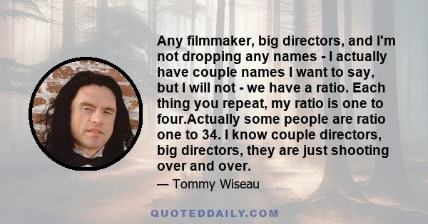 Any filmmaker, big directors, and I'm not dropping any names - I actually have couple names I want to say, but I will not - we have a ratio. Each thing you repeat, my ratio is one to four.Actually some people are ratio