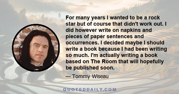 For many years I wanted to be a rock star but of course that didn't work out. I did however write on napkins and pieces of paper sentences and occurrences. I decided maybe I should write a book because I had been