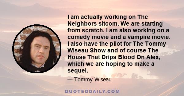 I am actually working on The Neighbors sitcom. We are starting from scratch. I am also working on a comedy movie and a vampire movie. I also have the pilot for The Tommy Wiseau Show and of course The House That Drips