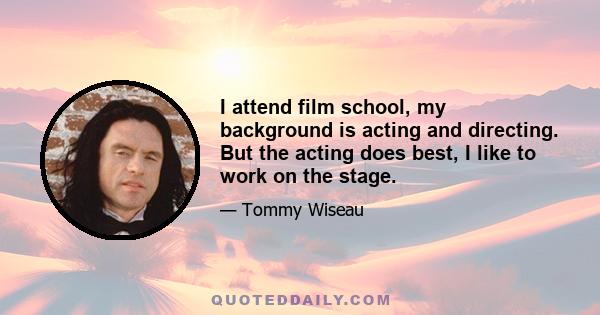 I attend film school, my background is acting and directing. But the acting does best, I like to work on the stage.