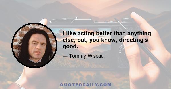 I like acting better than anything else, but, you know, directing's good.