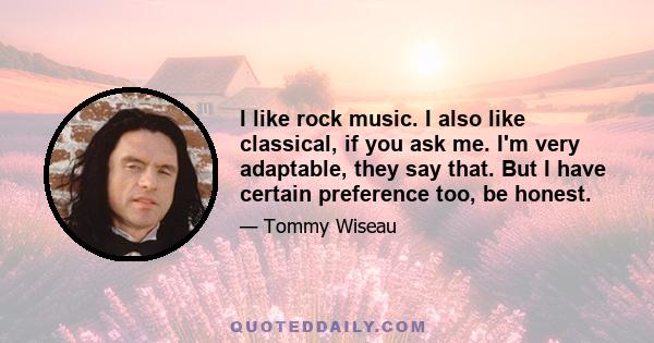 I like rock music. I also like classical, if you ask me. I'm very adaptable, they say that. But I have certain preference too, be honest.