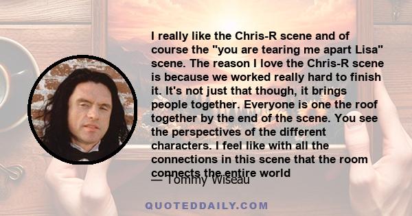 I really like the Chris-R scene and of course the you are tearing me apart Lisa scene. The reason I love the Chris-R scene is because we worked really hard to finish it. It's not just that though, it brings people