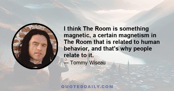 I think The Room is something magnetic, a certain magnetism in The Room that is related to human behavior, and that's why people relate to it.