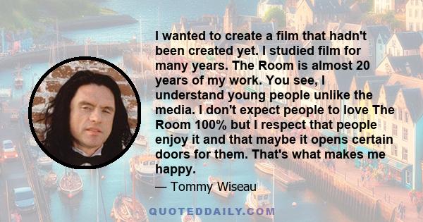 I wanted to create a film that hadn't been created yet. I studied film for many years. The Room is almost 20 years of my work. You see, I understand young people unlike the media. I don't expect people to love The Room