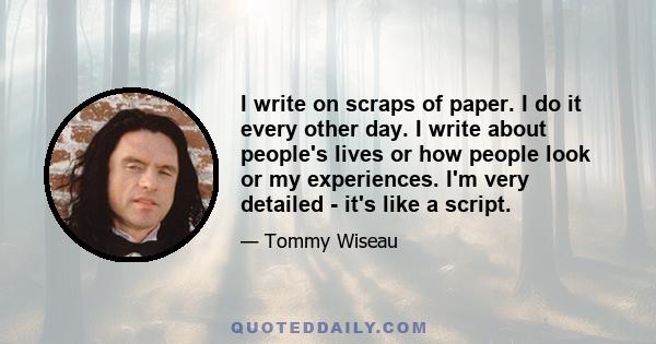 I write on scraps of paper. I do it every other day. I write about people's lives or how people look or my experiences. I'm very detailed - it's like a script.