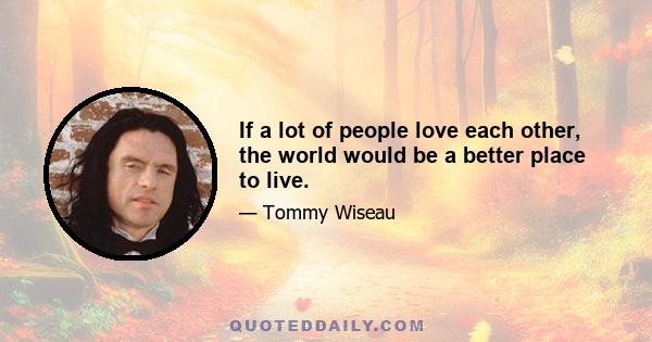 If a lot of people love each other, the world would be a better place to live.