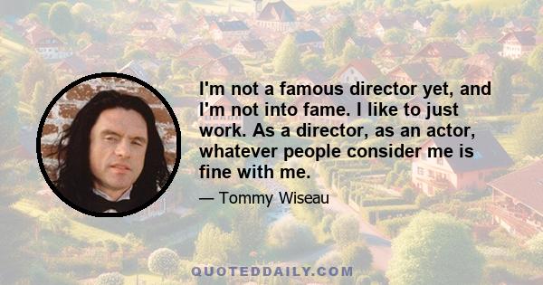 I'm not a famous director yet, and I'm not into fame. I like to just work. As a director, as an actor, whatever people consider me is fine with me.