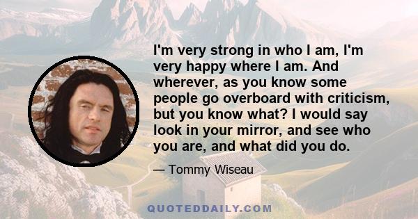 I'm very strong in who I am, I'm very happy where I am. And wherever, as you know some people go overboard with criticism, but you know what? I would say look in your mirror, and see who you are, and what did you do.