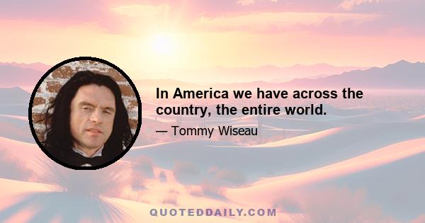 In America we have across the country, the entire world.