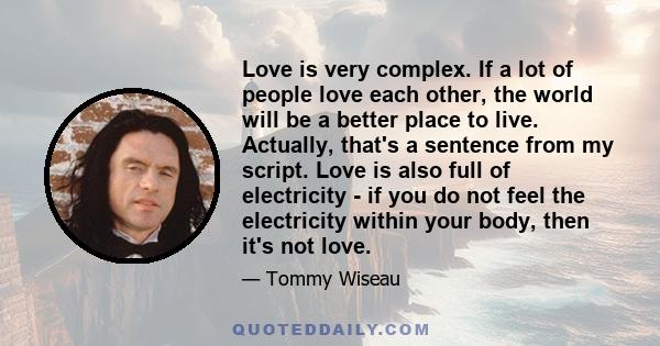 Love is very complex. If a lot of people love each other, the world will be a better place to live. Actually, that's a sentence from my script. Love is also full of electricity - if you do not feel the electricity