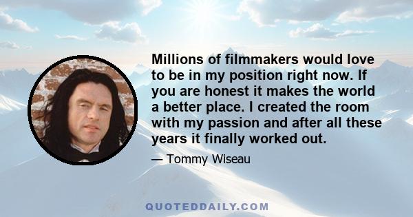 Millions of filmmakers would love to be in my position right now. If you are honest it makes the world a better place. I created the room with my passion and after all these years it finally worked out.