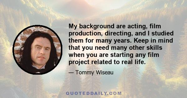 My background are acting, film production, directing, and I studied them for many years. Keep in mind that you need many other skills when you are starting any film project related to real life.