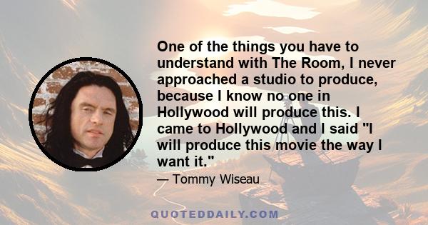 One of the things you have to understand with The Room, I never approached a studio to produce, because I know no one in Hollywood will produce this. I came to Hollywood and I said I will produce this movie the way I