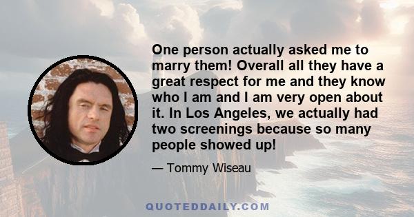 One person actually asked me to marry them! Overall all they have a great respect for me and they know who I am and I am very open about it. In Los Angeles, we actually had two screenings because so many people showed