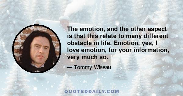 The emotion, and the other aspect is that this relate to many different obstacle in life. Emotion, yes, I love emotion, for your information, very much so.