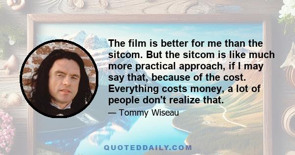 The film is better for me than the sitcom. But the sitcom is like much more practical approach, if I may say that, because of the cost. Everything costs money, a lot of people don't realize that.