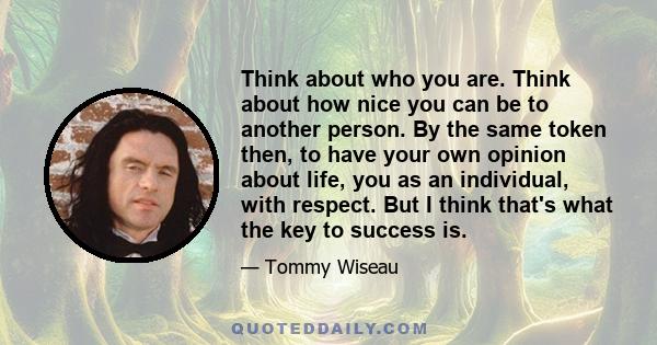 Think about who you are. Think about how nice you can be to another person. By the same token then, to have your own opinion about life, you as an individual, with respect. But I think that's what the key to success is.