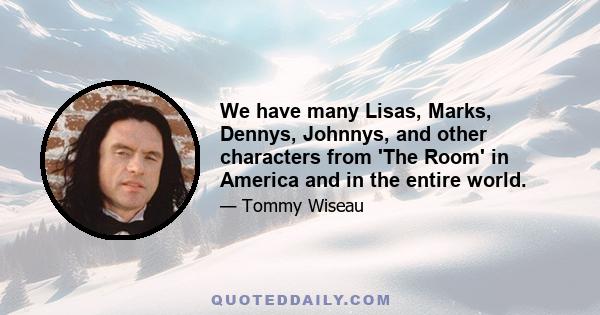 We have many Lisas, Marks, Dennys, Johnnys, and other characters from 'The Room' in America and in the entire world.