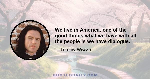 We live in America, one of the good things what we have with all the people is we have dialogue.