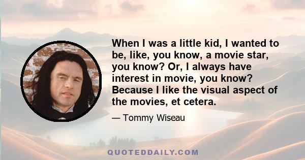 When I was a little kid, I wanted to be, like, you know, a movie star, you know? Or, I always have interest in movie, you know? Because I like the visual aspect of the movies, et cetera.