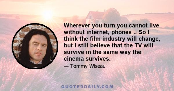 Wherever you turn you cannot live without internet, phones .. So I think the film industry will change, but I still believe that the TV will survive in the same way the cinema survives.