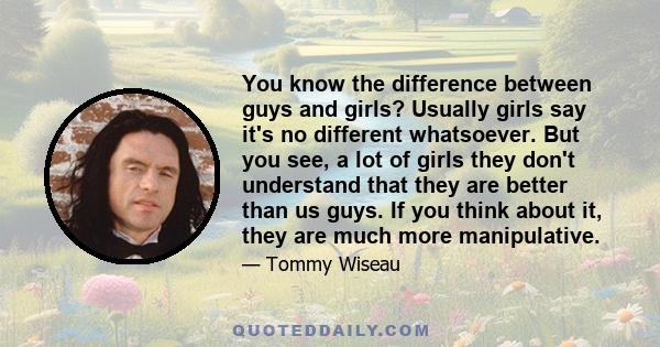 You know the difference between guys and girls? Usually girls say it's no different whatsoever. But you see, a lot of girls they don't understand that they are better than us guys. If you think about it, they are much