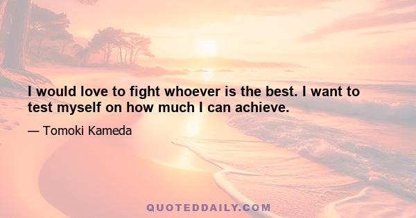 I would love to fight whoever is the best. I want to test myself on how much I can achieve.