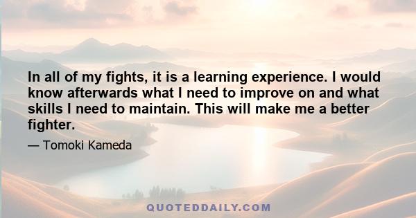 In all of my fights, it is a learning experience. I would know afterwards what I need to improve on and what skills I need to maintain. This will make me a better fighter.