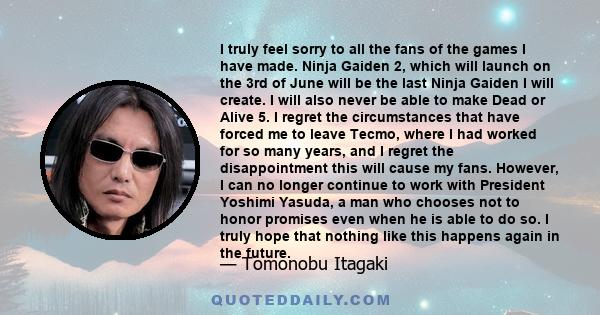 I truly feel sorry to all the fans of the games I have made. Ninja Gaiden 2, which will launch on the 3rd of June will be the last Ninja Gaiden I will create. I will also never be able to make Dead or Alive 5. I regret