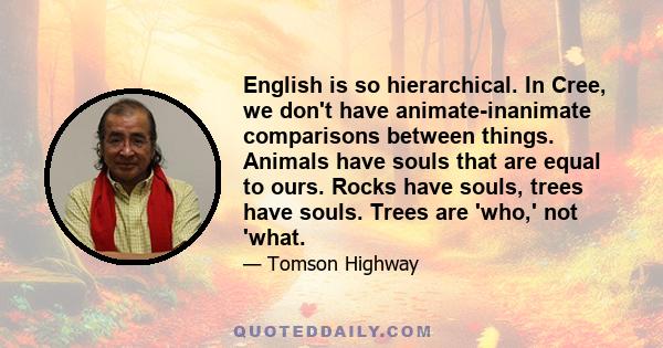 English is so hierarchical. In Cree, we don't have animate-inanimate comparisons between things. Animals have souls that are equal to ours. Rocks have souls, trees have souls. Trees are 'who,' not 'what.