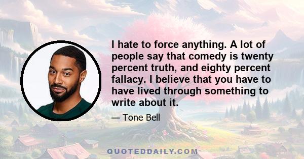 I hate to force anything. A lot of people say that comedy is twenty percent truth, and eighty percent fallacy. I believe that you have to have lived through something to write about it.