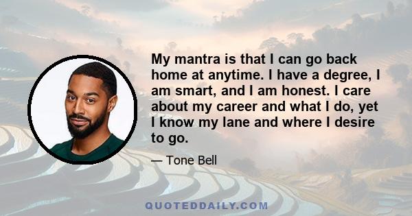 My mantra is that I can go back home at anytime. I have a degree, I am smart, and I am honest. I care about my career and what I do, yet I know my lane and where I desire to go.